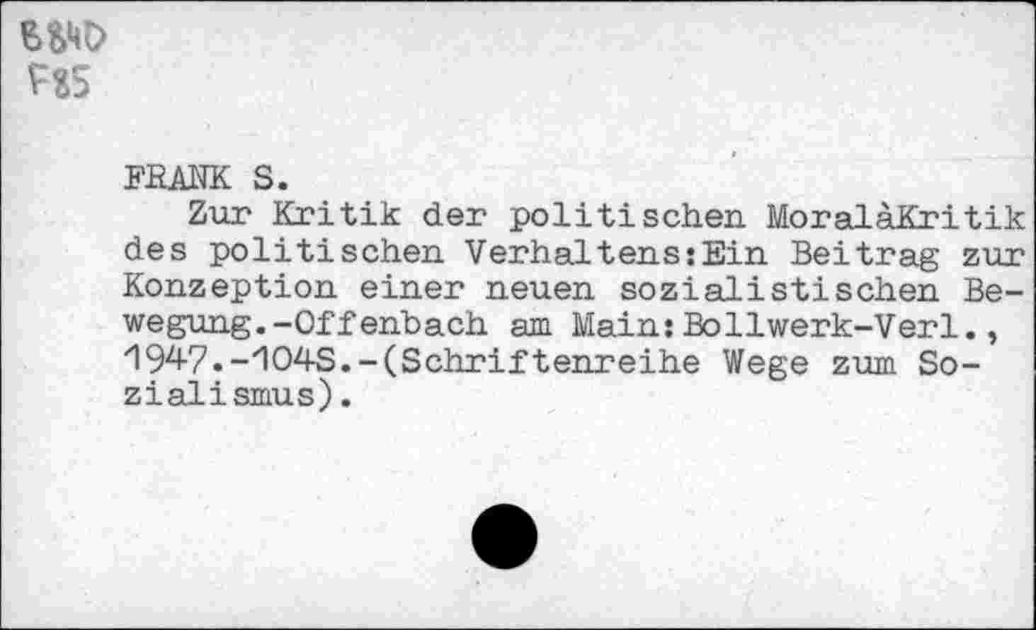 ﻿w HS
FRANK S.
Zur Kritik der politischen MoraläKritik des politischen Verhaltens:Ein Beitrag zur Konzeption einer neuen sozialistischen Bewegung. -Offenbach am Main:Bollwerk-Verl., 1947.-'104S.-(Schriftenreihe Wege zum Sozialismus) .